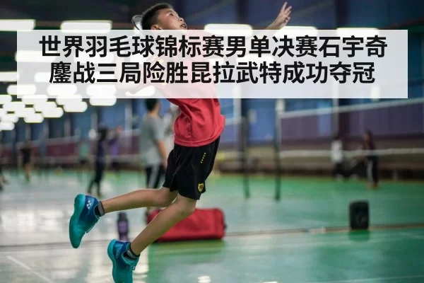 世界羽毛球锦标赛男单决赛石宇奇鏖战三局险胜昆拉武特成功夺冠
