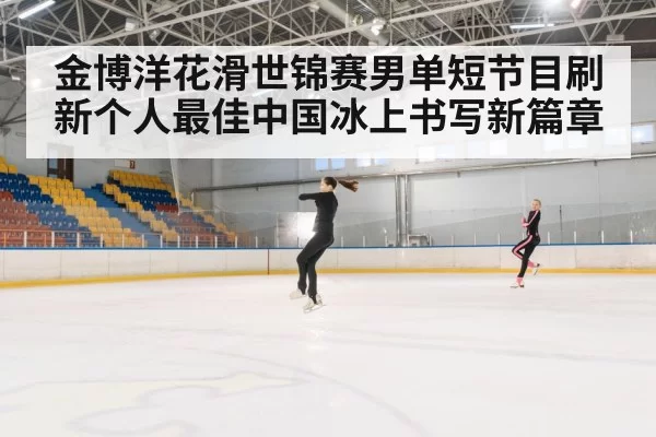 金博洋花滑世锦赛男单短节目刷新个人最佳中国冰上书写新篇章