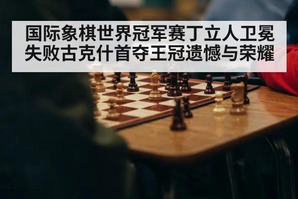 国际象棋世界冠军赛丁立人卫冕失败古克什首夺王冠遗憾与荣耀