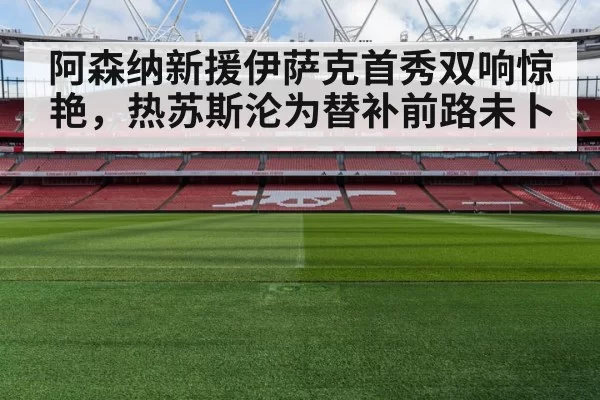 阿森纳新援伊萨克首秀双响惊艳，热苏斯沦为替补前路未卜