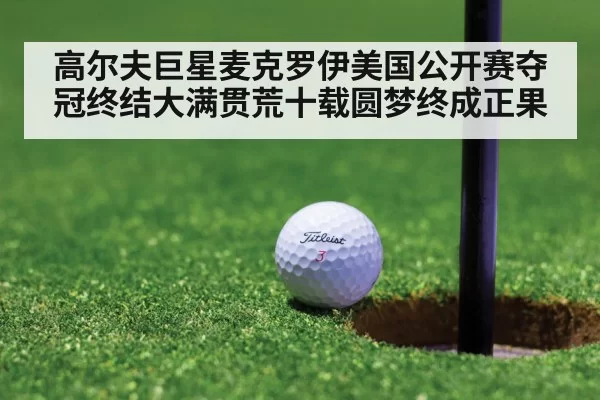 高尔夫巨星麦克罗伊美国公开赛夺冠终结大满贯荒十载圆梦终成正果