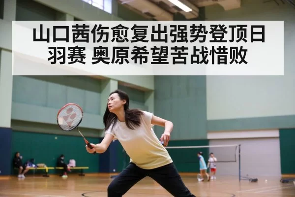 山口茜伤愈复出强势登顶日羽赛 奥原希望苦战惜败