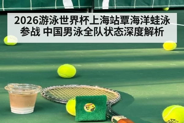 2026游泳世界杯上海站覃海洋蛙泳参战 中国男泳全队状态深度解析